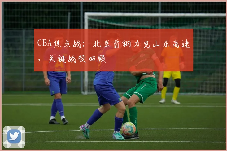 CBA焦点战：北京首钢力克山东高速，关键战役回顾