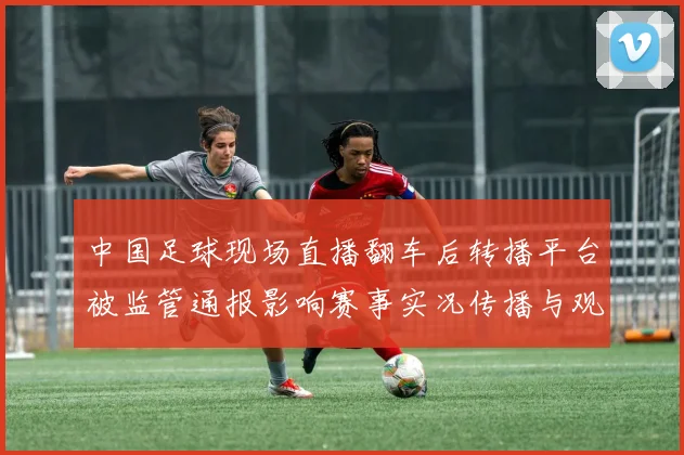 中国足球现场直播翻车后转播平台被监管通报影响赛事实况传播与观众体验