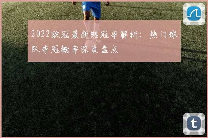 2022欧冠最新赔冠率解析：热门球队夺冠概率深度盘点