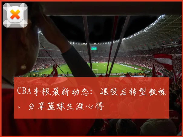 CBA李根最新动态：退役后转型教练，分享篮球生涯心得