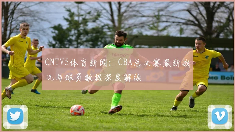 CNTV5体育新闻：CBA总决赛最新战况与球员数据深度解读