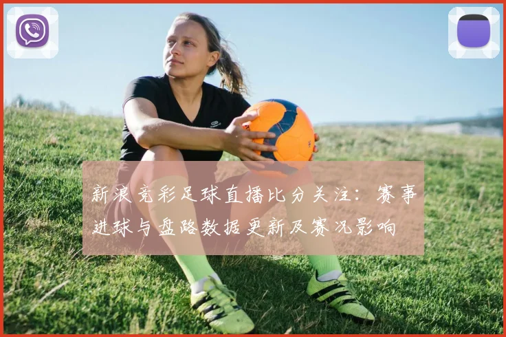 新浪竞彩足球直播比分关注：赛事进球与盘路数据更新及赛况影响
