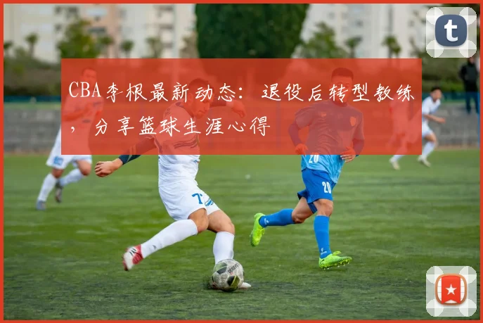 CBA李根最新动态：退役后转型教练，分享篮球生涯心得