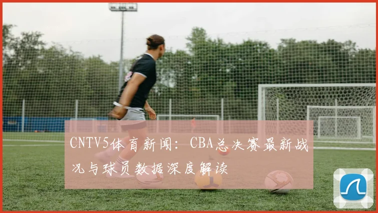 CNTV5体育新闻：CBA总决赛最新战况与球员数据深度解读