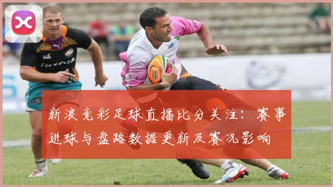 新浪竞彩足球直播比分关注：赛事进球与盘路数据更新及赛况影响