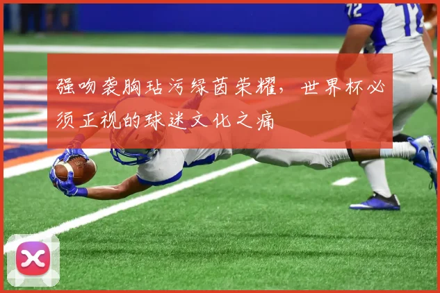 强吻袭胸玷污绿茵荣耀，世界杯必须正视的球迷文化之痛