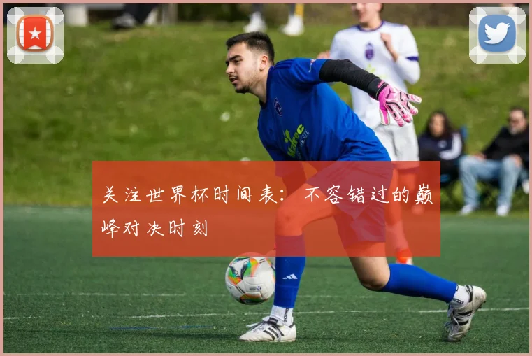 关注世界杯时间表：不容错过的巅峰对决时刻