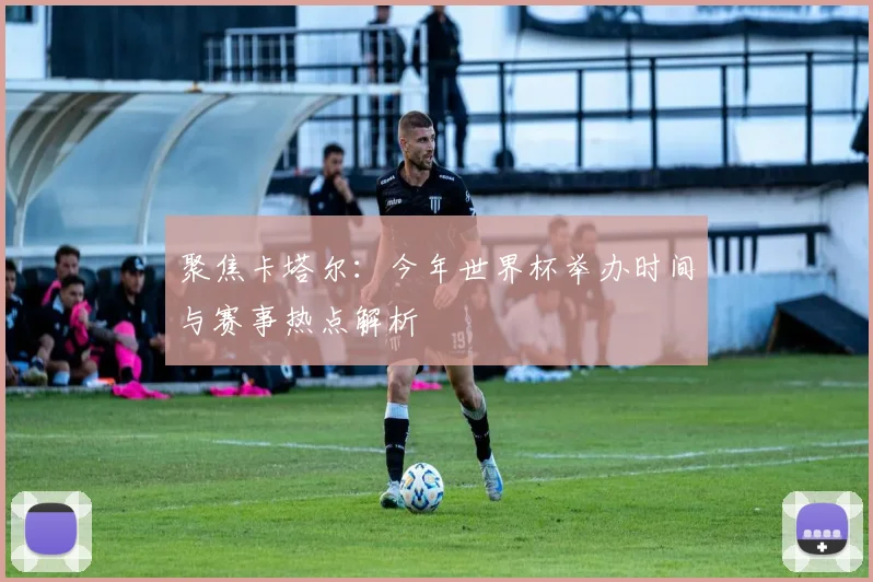 聚焦卡塔尔：今年世界杯举办时间与赛事热点解析