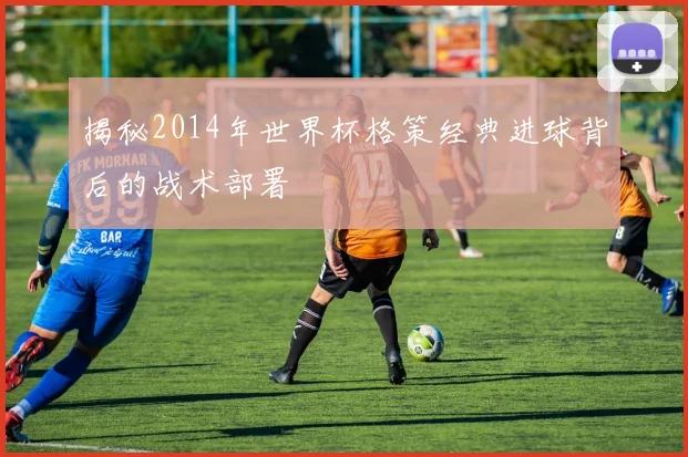 揭秘2014年世界杯格策经典进球背后的战术部署
