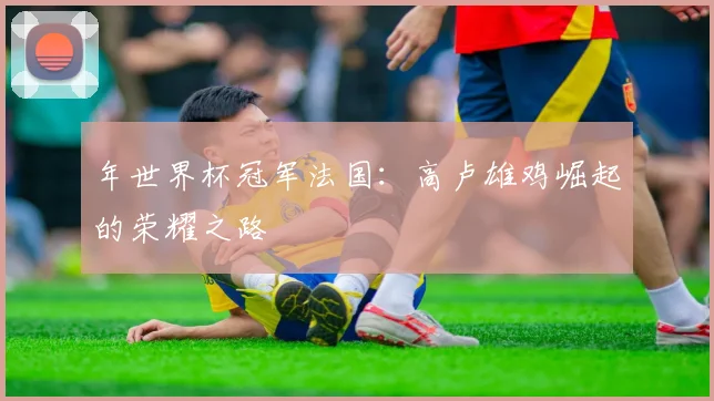 年世界杯冠军法国：高卢雄鸡崛起的荣耀之路