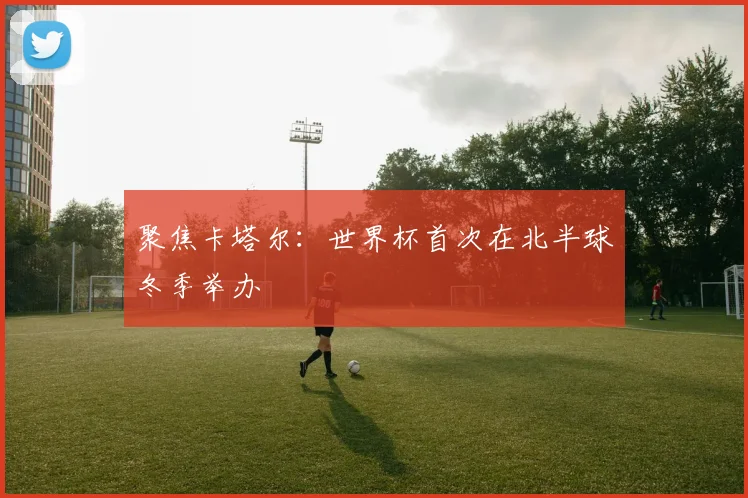 聚焦卡塔尔：世界杯首次在北半球冬季举办