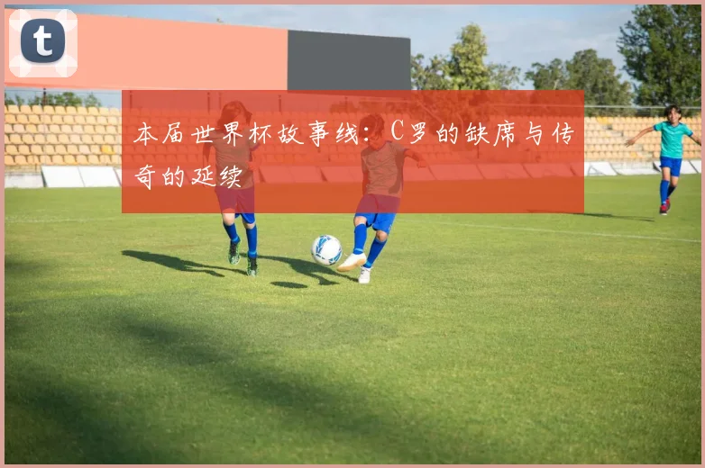 本届世界杯故事线：C罗的缺席与传奇的延续
