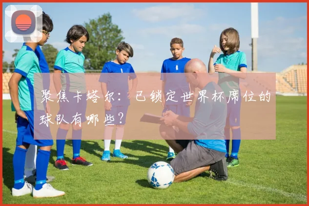 聚焦卡塔尔：已锁定世界杯席位的球队有哪些？