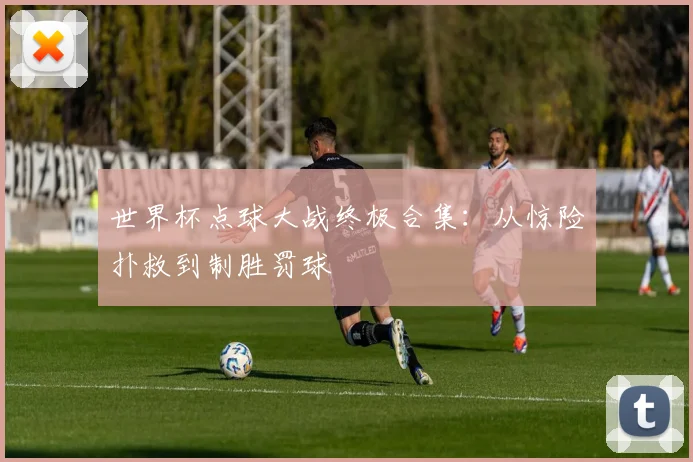 世界杯点球大战终极合集：从惊险扑救到制胜罚球