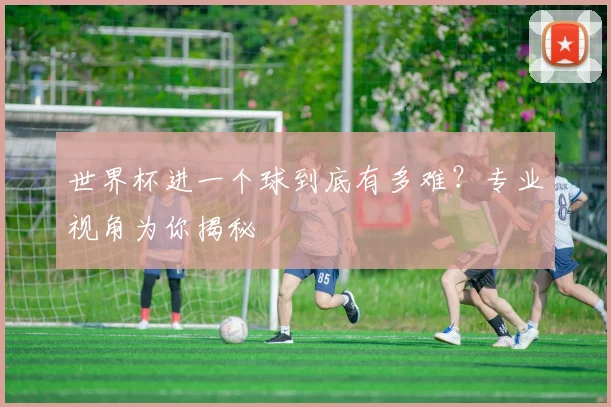 世界杯进一个球到底有多难？专业视角为你揭秘